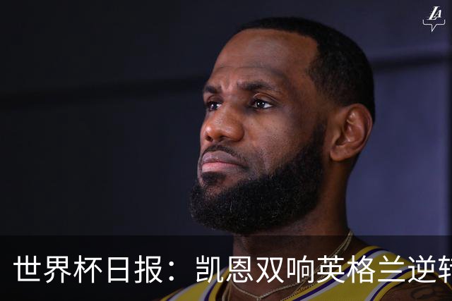 世界杯日报：凯恩双响英格兰逆转晋级 比利时内讧后加时绝杀