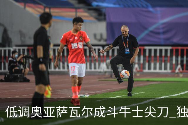 低调奥亚萨瓦尔成斗牛士尖刀 独进4球近四届最强表现