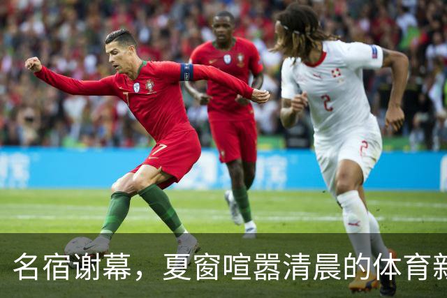 名宿谢幕，夏窗喧嚣清晨的体育新闻栏，突然被一条消息击中