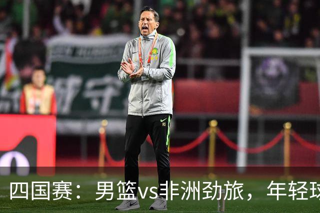 四国赛：男篮vs非洲劲旅，年轻球员不稳定，郭士强不满意