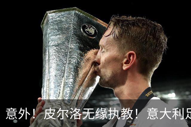 意外！皮尔洛无缘执教！意大利足球重建受阻，4年后进世界杯悬了