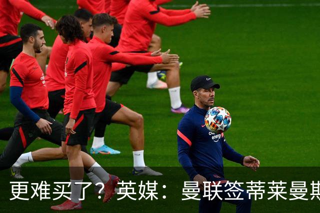 更难买了？英媒：曼联签蒂莱曼斯，将强化维拉谈判罗杰斯的立场