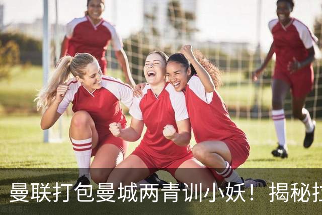 曼联打包曼城两青训小妖！揭秘拉爵雄心壮志，去年狂签12名年轻人