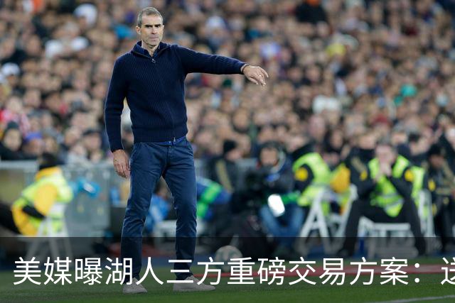 美媒曝湖人三方重磅交易方案：送出范德彪、拉拉维亚，引进冠军锋线