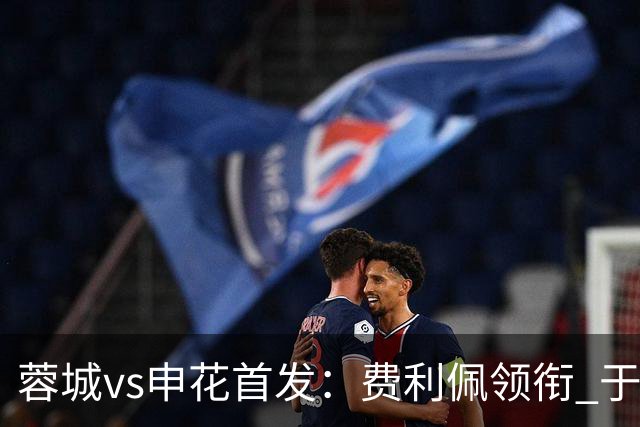 蓉城vs申花首发：费利佩领衔 于汉超、韦世豪替补