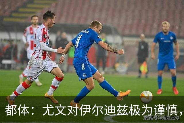 都体：尤文对伊尔迪兹极为谨慎，上赛季后半段强行使用后果严重