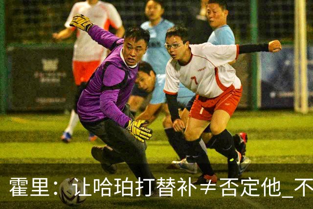 霍里：让哈珀打替补≠否定他 不是说他不是超巨&他正在路上！