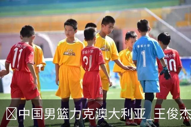 🏀中国男篮力克澳大利亚 王俊杰23+6&连拿关键5分 崔永熙12分