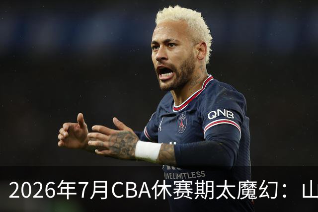 2026年7月CBA休赛期太魔幻：山东外援降薪，北控接郭艾伦，山西外援坐地起价