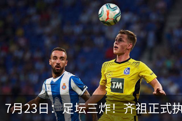 7月23日：足坛三炸！齐祖正式执教法国队，西甲怒怼FIFA扩军，皇马全力追逐罗德里